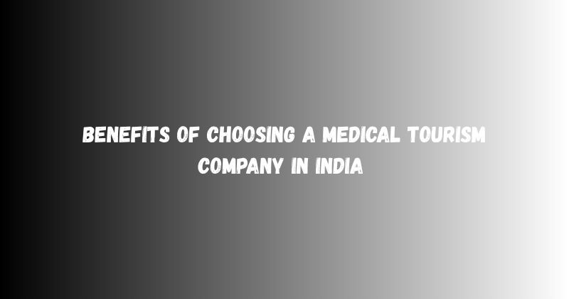 Benefits of Choosing a Medical Tourism Company in India