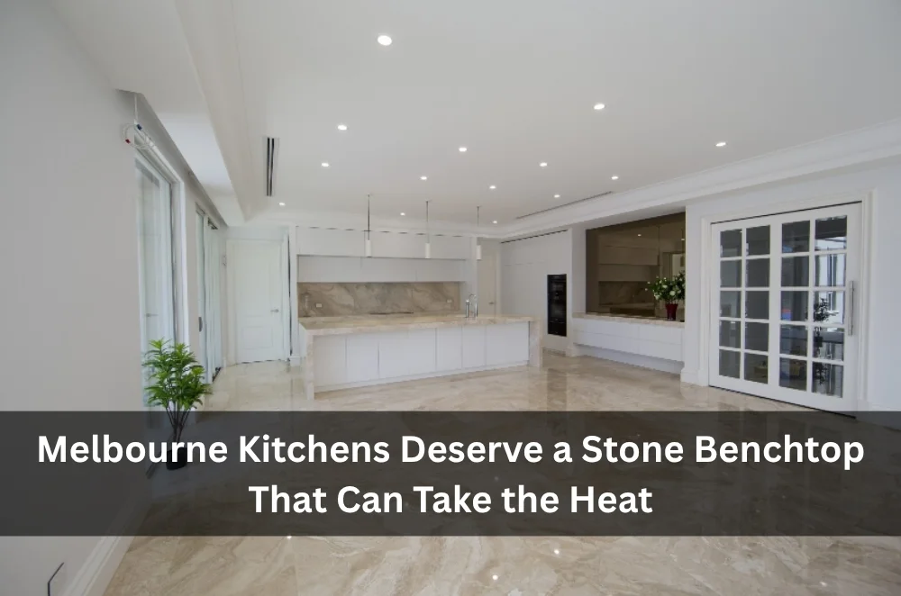 Melbourne Kitchens Deserve a Stone Benchtop That Can Take the Heat